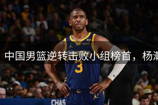 中国男篮逆转击败小组榜首，杨瀚森制胜一球震惊全场